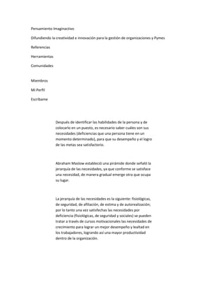 Pensamiento Imaginactivo

Difundiendo la creatividad e innovación para la gestión de organizaciones y Pymes

Referencias

Herramientas

Comunidades


Miembros

Mi Perfil

Escríbame




               Después de identificar las habilidades de la persona y de
               colocarlo en un puesto, es necesario saber cuáles son sus
               necesidades (deficiencias que una persona tiene en un
               momento determinado), para que su desempeño y el logro
               de las metas sea satisfactorio.



               Abraham Maslow estableció una pirámide donde señaló la
               jerarquía de las necesidades, ya que conforme se satisface
               una necesidad, de manera gradual emerge otra que ocupa
               su lugar.



               La jerarquía de las necesidades es la siguiente: fisiológicas,
               de seguridad, de afiliación, de estima y de autorealización;
               por lo tanto una vez satisfechas las necesidades por
               deficiencia (fisiológicas, de seguridad y sociales) se pueden
               tratar a través de cursos motivacionales las necesidades de
               crecimiento para lograr un mejor desempeño y lealtad en
               los trabajadores, logrando así una mayor productividad
               dentro de la organización.
 