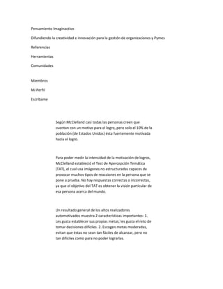 Pensamiento Imaginactivo

Difundiendo la creatividad e innovación para la gestión de organizaciones y Pymes

Referencias

Herramientas

Comunidades


Miembros

Mi Perfil

Escríbame




               Según McClelland casi todas las personas creen que
               cuentan con un motivo para el logro, pero solo el 10% de la
               población (de Estados Unidos) ésta fuertemente motivada
               hacia el logro.



               Para poder medir la intensidad de la motivación de logros,
               McClelland estableció el Test de Apercepción Temática
               (TAT), el cual usa imágenes no estructuradas capaces de
               provocar muchos tipos de reacciones en la persona que se
               pone a prueba. No hay respuestas correctas o incorrectas,
               ya que el objetivo del TAT es obtener la visión particular de
               esa persona acerca del mundo.



               Un resultado general de los altos realizadores
               automotivados muestra 2 características importantes: 1.
               Les gusta establecer sus propias metas; les gusta el reto de
               tomar decisiones difíciles. 2. Escogen metas moderadas,
               evitan que éstas no sean tan fáciles de alcanzar, pero no
               tan difíciles como para no poder lograrlas.
 