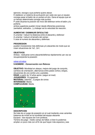ejercicio, escoge a que porteria quiere atacar.
E stablecer un sistema de puntuación por cada vez que un equipo
consiga pasar el balón de un portero al otro. Gana el equipo que en
un tiempo determinado consiga más puntos.
P uede situarse la posición de inicio del defensor entre el balón y la
portería.
ambos jugadores pueden iniciar desde diferentes posiciones
(sentados, estirados...) y trabajar así la velocidad de reacción.
AUMENTAR / DISMINUIR DIFICULTAD
A umentar / reducir la distancia entre el atacante y defensor
A umentar / reducir el tamaño del campo
V ariar el numero de atacantes y defensas
PROGRESION
pueden incorporarse más defensas y/o atacantes de modo que se
creen situaciones de 1x2 , 2x1.
OBJETIVOS
Ambos : resituarse como atacante/defensa rápidamente uan vez se
recupera/pierde la posesión
volver al indice
9-NOMBRE : Conservación con Relevos
OBJETIVO: Movilidad en ataque, mejora del juego de conjunto,
cambios de orientación, alternancia entre pases cortos y largos,
situaciones de uno contra uno y paredes.
EDAD: a partir de 12 años aprox. (segun el nivel)
JUGADORES: 10 jugadores
MATERIAL: balones , 2 juegos de conos
INTENSIDAD: Media
COMPLEJIDAD: Media
DESCRIPCION
Se trata de un juego de posesión en el cual mediante unas variantes
tratamos de incidir en la movilidad del equipo atacante
Equipos : dos equipos de 5 sin porteros.
Terreno de juego : medio campo de fútbol, si bien lo podemos
ampliar un poco más con el fin de que hayan más espacios y sea
 