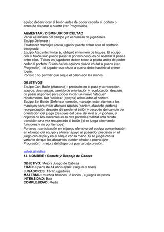 equipo deban tocar el balón antes de poder cederlo al portero o
antes de disparar a puerta (ver Progresión).
AUMENTAR / DISMINUIR DIFICULTAD
Variar el tamaño del campo y/o el numero de jugadores.
Equipo Defensor :
Establecer marcajes (cada jugador puede entrar solo al contrario
designado.
Equipo Atacante: limitar (u obligar) el numero de toques. El equipo
con el balón solo puede pasar al portero después de realizar X pases
entre ellos. Todos los jugadores deben tocar la pelota antes de poder
ceder al portero. Si uno de los equipos puede chutar a puerta (ver
Progresión) : el jugador que chute a puerta debe hacerlo al primer
toque.
Portero : no permitir que toque el balón con las manos.
OBJETIVOS
Equipo Con Balón (Atacante) : precisión en el pase y la recepción,
apoyos, desmarcaje, cambio de orientación y recolocación después
de pasar al portero para poder iniciar un nuevo "ataque"
rápidamente. Dar "salidas" (apoyos) adecuados al portero
Equipo Sin Balón (Defensor) presión, marcaje, estar atentos a los
marcajes para evitar ataques rápidos (portero-atacante-portero)
reorganización después de perder el balón y después del cambio de
orientación del juego (después del pase del rival a un portero, el
objetivo de los atacantes es la otra porteria) realizar una rápida
transición una vez recuperado el balón (si se juega alternando
funciones y no por tiempos)
Porteros : participación en el juego ofensivo del equipo concentración
en el juego del equipo y ofrecer apoyo al poseedor precisión en el
juego con el pie y en el saque con la mano. Si se juega con la
variante de que los atacantes pueden chutar a puerta (ver
Progresión) : mejora del disparo a puerta bajo presión.
volver al indice
13- NOMBRE : Remate y Despeje de Cabeza
OBJETIVO: Mejora Juego de Cabeza
EDAD: a partir de 14 años aprox. (segun el nivel)
JUGADORES: 13-17 jugadores
MATERIAL: muchos balones , 8 conos , 4 juegos de petos
INTENSIDAD: Baja
COMPLEJIDAD: Media
 