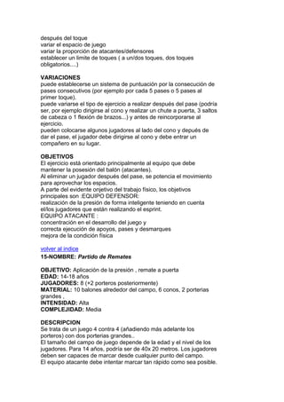 después del toque
variar el espacio de juego
variar la proporción de atacantes/defensores
establecer un limite de toques ( a un/dos toques, dos toques
obligatorios....)
VARIACIONES
puede establecerse un sistema de puntuación por la consecución de
pases consecutivos (por ejemplo por cada 5 pases o 5 pases al
primer toque).
puede variarse el tipo de ejercicio a realizar después del pase (podría
ser, por ejemplo dirigirse al cono y realizar un chute a puerta, 3 saltos
de cabeza o 1 flexión de brazos...) y antes de reincorporarse al
ejercicio.
pueden colocarse algunos jugadores al lado del cono y depués de
dar el pase, el jugador debe dirigirse al cono y debe entrar un
compañero en su lugar.
OBJETIVOS
El ejercicio está orientado principalmente al equipo que debe
mantener la posesión del balón (atacantes).
Al eliminar un jugador después del pase, se potencia el movimiento
para aprovechar los espacios.
A parte del evidente onjetivo del trabajo físico, los objetivos
principales son :EQUIPO DEFENSOR:
realización de la presión de forma inteligente teniendo en cuenta
el/los jugadores que están realizando el esprint.
EQUIPO ATACANTE :
concentración en el desarrollo del juego y
correcta ejecución de apoyos, pases y desmarques
mejora de la condición física
volver al indice
15-NOMBRE: Partido de Remates
OBJETIVO: Aplicación de la presión , remate a puerta
EDAD: 14-18 años
JUGADORES: 8 (+2 porteros posteriormente)
MATERIAL: 10 balones alrededor del campo, 6 conos, 2 porterias
grandes ,
INTENSIDAD: Alta
COMPLEJIDAD: Media
DESCRIPCION
Se trata de un juego 4 contra 4 (añadiendo más adelante los
porteros) con dos porterias grandes..
El tamaño del campo de juego depende de la edad y el nivel de los
jugadores. Para 14 años, podría ser de 40x 20 metros. Los jugadores
deben ser capaces de marcar desde cualquier punto del campo.
El equipo atacante debe intentar marcar tan rápido como sea posible.
 