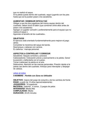 que no realizó el saque.
Si la pelota queda dentro del cuadrado, seguir jugando con los pies
hasta que se la puedan pasar a los sacadores.
AUMENTAR / DISMINUIR DIFICULTAD
Obligar a que los dos jugadores del mismo equipo dentro del
cuadrado, deban tocar el balón (que combinen entre ellos antes de
pasar a los sacadores)
Agregar un jugador comodín ( preferentemente para el equipo que no
realiza el saque ).
Agrandar el tamaño de los cuadrados..
OBJETIVOS
El ejercicio está orientado fundamentalmente para mejorar el juego
aéreo.
Consolidar la mecánica del saque de banda.
Desmarque y cabeceo con carrera.
En defensa : marcaje personal.
ASPECTOS A CONTROLAR Y CORREGIR
Sacadores: Saques correctos y precisos
Cabeceadores: Colocación previa y acercamiento a la pelota. Ganar
la posición y defenderla con el cuerpo.
Tomar (cabecear) la pelota en el aire.
Defensores: Atención en las marcas personales. Presión rápida si la
pelota cae dentro del cuadrado. Anticipo para interceptar y despejar
de cabeza.
volver al indice
5-NOMBRE : Partido con Zona no Utilizable
OBJETIVO: mejora del juego de conjunto y de los cambios de frente
EDAD: a partir de 12 años (aproximadamente)
JUGADORES: 18 jugadores
MATERIAL: balones , 4 conos , 2 juegos de petos
INTENSIDAD: Media-Alta
COMPLEJIDAD: Media
DURACION: 20-25 minutos
 
