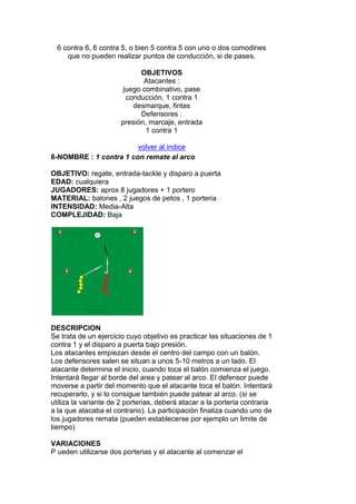 6 contra 6, 6 contra 5, o bien 5 contra 5 con uno o dos comodines
que no pueden realizar puntos de conducción, si de pases.
OBJETIVOS
Atacantes :
juego combinativo, pase
conducción, 1 contra 1
desmarque, fintas
Defensores :
presión, marcaje, entrada
1 contra 1
volver al indice
8-NOMBRE : 1 contra 1 con remate al arco
OBJETIVO: regate, entrada-tackle y disparo a puerta
EDAD: cualquiera
JUGADORES: aprox 8 jugadores + 1 portero
MATERIAL: balones , 2 juegos de petos , 1 porteria
INTENSIDAD: Media-Alta
COMPLEJIDAD: Baja
DESCRIPCION
Se trata de un ejercicio cuyo objetivo es practicar las situaciones de 1
contra 1 y el disparo a puerta bajo presión.
Los atacantes empiezan desde el centro del campo con un balón.
Los defensores salen se situan a unos 5-10 metros a un lado. El
atacante determina el inicio, cuando toca el balón comienza el juego.
Intentará llegar al borde del area y patear al arco. El defensor puede
moverse a partir del momento que el atacante toca el balón. Intentará
recuperarlo, y si lo consigue también puede patear al arco. (si se
utiliza la variante de 2 porterias, deberá atacar a la porteria contraria
a la que atacaba el contrario). La participación finaliza cuando uno de
los jugadores remata (pueden establecerse por ejemplo un limite de
tiempo)
VARIACIONES
P ueden utilizarse dos porterias y el atacante al comenzar el
 