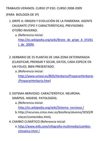TRABAJOS VERANOS. CURSO 2º ESO. CURSO 2008-2009
(PARA BIOLOGÍA DE 3º)
 1. GRIPE A: ORIGEN Y EVOLUCIÓN DE LA PANDEMIA. AGENTE
    CAUSANTE (TIPO Y CARACTERÍSTICAS). PREVISIONES
    OTOÑO INVIERNO.
      a. (Referencia inicial:
         http://es.wikipedia.org/wiki/Brote_de_gripe_A_(H1N1
         )_de_2009).


 2. HERBARIO DE 25 PLANTAS DE UNA ZONA DETERMINADA
    (CLASIFICAR, PRENSAR Y SECAR, DATOS, CADA ESPECIE EN
    UN FOLIO). BIEN PRESENTADO.
      a. (Referencia inicial:
         http://www.uniovi.es/BOS/Herbario/PrepararHerbario
         /PrepararHerbario.htm)


 3. SISTEMA NERVIOSO: CARACTERÍSTICA. NEURONA.
    SINÁPSIS. HIGIENE. PATOLOGÍAS.
      a. (Referencia inicial:
         http://es.wikipedia.org/wiki/Sistema_nervioso /
      b. http://recursos.cnice.mec.es/biosfera/alumno/3ESO/R
         elacor/contenidos.htm).
 4. CAMBIO CLIMÁTICO (Referencia inicial:
      a. http://www.eitb.com/infografia-multimedia/cambio-
         climatico.html /
 
