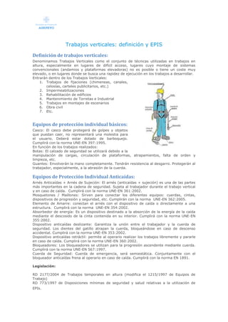 Trabajos verticales: definición y EPIS

Definición de trabajos verticales:
Denominamos Trabajos Verticales como el conjunto de técnicas utilizadas en trabajos en
altura, especialmente en lugares de difícil acceso, lugares cuyo montaje de sistemas
convencionales (andamios y plataformas elevadoras) no es posible o tiene un coste muy
elevado, o en lugares donde se busca una rapidez de ejecución en los trabajos a desarrollar.
Entrarán dentro de los Trabajos Verticales:
    1. Trabajos de fijaciones (chimeneas, canales,
        celosías, carteles publicitarios, etc.)
    2. Impermeabilizaciones
    3. Rehabilitación de edificios
    4. Mantenimiento de Torretas e Industrial
    5. Trabajos en montajes de escenarios
    6. Obra civil
    7. Etc.


Equipos de protección individual básicos:
Casco: El casco debe protegerá de golpes y objetos
que puedan caer, no representará una molestia para
el usuario. Deberá estar dotado de barboquejo.
Cumplirá con la norma UNE-EN 397:1995.
En función de los trabajos realizados:
Botas: El calzado de seguridad se utilizará debido a la
manipulación de cargas, circulación de plataformas, atrapamientos, falta de orden y
limpieza, etc.
Guantes: Envolverán la mano completamente. Tendrán resistencia al desgarro. Protegerán al
trabajador, especialmente, a la abrasión de la cuerda.

Equipos de Protección Individual Anticaídas:
Arnés Anticaídas + Arnés de Sujeción: El arnés (anticaídas + sujeción) es una de las partes
más importantes en la cadena de seguridad. Sujeta al trabajador durante el trabajo vertical
y en caso de caída. Cumplirá con la norma UNE-EN 361:2002.
Mosquetones / Maillones: Sirven para conectar los diferentes equipos: cuerdas, cintas,
dispositivos de progresión y seguridad, etc. Cumplirán con la norma UNE-EN 362:2005.
Elemento de Amarre: conectan el arnés con el dispositivo de caída o directamente a una
estructura. Cumplirá con la norma UNE-EN 354:2002.
Absorbedor de energía: Es un dispositivo destinado a la absorción de la energía de la caída
mediante el descosido de la cinta contenida en su interior. Cumplirá con la norma UNE-EN
355:2002.
Dispositivo anticaídas deslizante: Garantiza la unión entre el trabajador y la cuerda de
seguridad. Los dientes del gatillo atrapan la cuerda, bloqueándose en caso de descenso
accidental. Cumplirá con la norma UNE-EN 353:2002.
Dispositivo anticaídas retráctil: permite al operario realizar los trabajos libremente y pararle
en caso de caída. Cumplirá con la norma UNE-EN 360:2002.
Bloqueadores: Los bloqueadores se utilizan para la progresión ascendente mediante cuerda.
Cumplirá con la norma UNE-EN 567:1997.
Cuerda de Seguridad: Cuerda de emergencia, será semiestática. Conjuntamente con el
bloqueador anticaídas frena al operario en caso de caída. Cumplirá con la norma EN 1891.

Legislación:

RD 2177/2004 de Trabajos temporales en altura (modifica el 1215/1997 de Equipos de
Trabajo)
RD 773/1997 de Disposiciones mínimas de seguridad y salud relativas a la utilización de
EPIs.
 