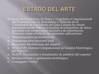 ESTADO DEL ARTEElGrupo de Estructuras de Datos y Lingüística Computacional del Departamento de Informática y Sistemas de la Universidad de Las Palmas de Gran Canaria ha estado trabajando desde 1986 en el análisis de estructuras de datos aplicadas a la recuperación asociativa de información. Teniendo como resultado las siguientes aplicaciones:Desambiguador morfosintáctico Desambiguador funcional localRelaciones Morfoléxicas del español SCOGEME: Sistema Computacional de Gestión Morfológica del EspañolFLAPE: Flexionador y lematizador de palabras del españolReconocimiento y generación morfológicaConjugador Verbal