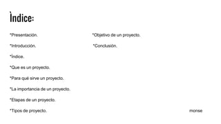 Ìndice:
*Presentación. *Objetivo de un proyecto.
*Introducción. *Conclusión.
*Ìndice.
*Que es un proyecto.
*Para qué sirve un proyecto.
*La importancia de un proyecto.
*Etapas de un proyecto.
*Tipos de proyecto. monse
 