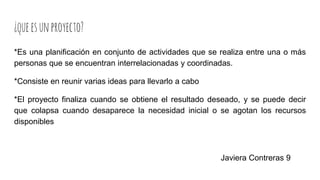 ¿queesunproyecto?
*Es una planificación en conjunto de actividades que se realiza entre una o más
personas que se encuentran interrelacionadas y coordinadas.
*Consiste en reunir varias ideas para llevarlo a cabo
*El proyecto finaliza cuando se obtiene el resultado deseado, y se puede decir
que colapsa cuando desaparece la necesidad inicial o se agotan los recursos
disponibles
Javiera Contreras 9
 