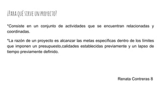 ¿Paraquésirveunproyecto?
*Consiste en un conjunto de actividades que se encuentran relacionadas y
coordinadas.
*La razón de un proyecto es alcanzar las metas específicas dentro de los límites
que imponen un presupuesto,calidades establecidas previamente y un lapso de
tiempo previamente definido.
Renata Contreras 8
 