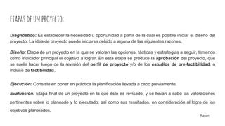 etapasdeunproyecto:
Diagnóstico: Es establecer la necesidad u oportunidad a partir de la cual es posible iniciar el diseño del
proyecto. La idea de proyecto puede iniciarse debido a alguna de las siguientes razones.
Diseño: Etapa de un proyecto en la que se valoran las opciones, tácticas y estrategias a seguir, teniendo
como indicador principal el objetivo a lograr. En esta etapa se produce la aprobación del proyecto, que
se suele hacer luego de la revisión del perfil de proyecto y/o de los estudios de pre-factibilidad, o
incluso de factibilidad..
Ejecución: Consiste en poner en práctica la planificación llevada a cabo previamente.
Evaluación: Etapa final de un proyecto en la que éste es revisado, y se llevan a cabo las valoraciones
pertinentes sobre lo planeado y lo ejecutado, así como sus resultados, en consideración al logro de los
objetivos planteados.
Rayen
 