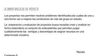 laimportanciadeun proyecto
Los proyectos nos permiten resolver problemas identificados,los cuales de una u
otra forma van a mejorar las condiciones de vida del grupo en estudio.
La preparacion y evaluacion de proyectos busca recopilar,crear y analizar en
forma sistemática un conjunto de antecedentes que permiten juzgar
cualitativamente las ventajas y desventajas de asignar recursos en una
determinada iniciativa.
Renata
 