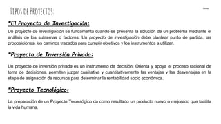 TiposdeProyectos:
*El Proyecto de Investigación:
Un proyecto de investigación se fundamenta cuando se presenta la solución de un problema mediante el
análisis de los subtemas o factores. Un proyecto de investigación debe plantear punto de partida, las
proposiciones, los caminos trazados para cumplir objetivos y los instrumentos a utilizar.
*Proyecto de Inversión Privada:
Un proyecto de inversión privada es un instrumento de decisión. Orienta y apoya el proceso racional de
toma de decisiones, permiten juzgar cualitativa y cuantitativamente las ventajas y las desventajas en la
etapa de asignación de recursos para determinar la rentabilidad socio económica.
*Proyecto Tecnológico:
La preparación de un Proyecto Tecnológico da como resultado un producto nuevo o mejorado que facilita
la vida humana.
Monse
 