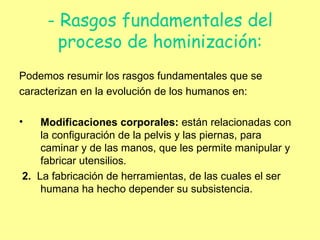 - Rasgos fundamentales del proceso de hominización: Podemos resumir los rasgos fundamentales que se  caracterizan en la evolución de los humanos en: Modificaciones corporales:  están relacionadas con la configuración de la pelvis y las piernas, para caminar y de las manos, que les permite manipular y fabricar utensilios. 2.  La fabricación de herramientas, de las cuales el ser humana ha hecho depender su subsistencia. 