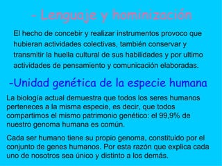 - Lenguaje y hominización El hecho de concebir y realizar instrumentos provoco que hubieran actividades colectivas, también conservar y transmitir la huella cultural de sus habilidades y por ultimo  actividades de pensamiento y comunicación elaboradas. -Unidad genética de la especie humana La biología actual demuestra que todos los seres humanos perteneces a la misma especie, es decir, que todos compartimos el mismo patrimonio genético: el 99,9% de nuestro genoma humana es común. Cada ser humano tiene su propio genoma, constituido por el conjunto de genes humanos. Por esta razón que explica cada uno de nosotros sea único y distinto a los demás. 