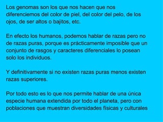 Los genomas son los que nos hacen que nos diferenciemos del color de piel, del color del pelo, de los  ojos, de ser altos o bajitos, etc. En efecto los humanos, podemos hablar de razas pero no  de razas puras, porque es prácticamente imposible que un  conjunto de rasgos y caracteres diferenciales lo posean  solo los individuos. Y definitivamente si no existen razas puras menos existen  razas superiores. Por todo esto es lo que nos permite hablar de una única especie humana extendida por todo el planeta, pero con  poblaciones que muestran diversidades físicas y culturales 
