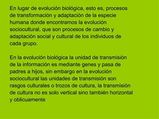 En lugar de evolución biológica, esto es, procesos  de transformación y adaptación de la especie  humana donde encontramos la evolución  sociocultural, que son procesos de cambio y  adaptación social y cultural de los individuos de  cada grupo. En la evolución biológica la unidad de transmisión  de la información es mediante genes y pasa de  padres a hijos, sin embargo en la evolución  sociocultural las unidades de transmisión son  rasgos culturales o trozos de cultura, la transmisión  de cultura no es solo vertical sino también horizontal  y oblicuamente  