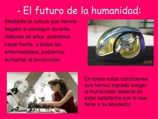 -  El futuro de la humanidad: Mediante la cultura que hemos  llegado a conseguir durante  millones de años, podremos  hacer frente  a todas las  enfermedades, podremos  aumentar la producción. En todas estas condiciones que hemos logrado acoger la humanidad debería de estar satisfecha con lo que tiene a su alrededor. 