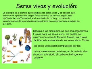 Seres vivos y evolución: La biología es la ciencia que estudia a los seres vivos y es aquella que defiende la hipótesis del origen físico-químico de la vida, según esta hipótesis, la vida Terrestre fue el resultado de un largo proceso de transformación de los materiales inorgánicos que anteriormente estaban en la Tierra. Gracias a los bioelementos que son organismos Físicos para los seres vivos, los cuales se unieron una serie de factores físicos, los cuales  facilitaron la existencia de los seres vivos. Todos  los seres vivos están compuestos por los  mismos elementos químicos, en la materia viva abundan sobretodo el carbono, hidrogeno y oxigeno. 