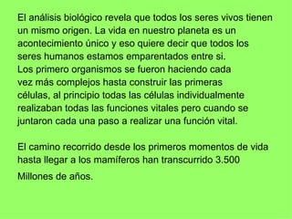 El análisis biológico revela que todos los seres vivos tienen un mismo origen. La vida en nuestro planeta es un acontecimiento único y eso quiere decir que todos los  seres humanos estamos emparentados entre si.  Los primero organismos se fueron haciendo cada  vez más complejos hasta construir las primeras  células, al principio todas las células individualmente realizaban todas las funciones vitales pero cuando se juntaron cada una paso a realizar una función vital.  El camino recorrido desde los primeros momentos de vida hasta llegar a los mamíferos han transcurrido 3.500 Millones de años.   