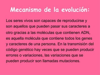 Mecanismo de la evolución: Los seres vivos son capaces de reproducirse y son aquellos que pueden pasar sus caracteres a otro gracias a las moléculas que contienen ADN ,  es aquella molécula que contiene todos los genes  y caracteres de una persona. En la transmisión del  código genético hay veces que se pueden producir  errores o variaciones, las variaciones que se  pueden producir son llamadas mutaciones.  