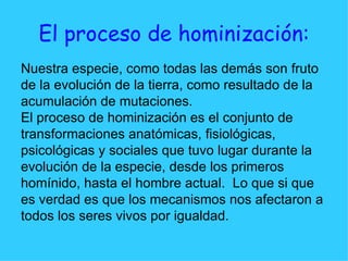 El proceso de hominización: Nuestra especie, como todas las demás son fruto  de la evolución de la tierra, como resultado de la  acumulación de mutaciones. El proceso de hominización es el conjunto de  transformaciones anatómicas, fisiológicas,  psicológicas y sociales que tuvo lugar durante la  evolución de la especie, desde los primeros  homínido, hasta el hombre actual.  Lo que si que  es verdad es que los mecanismos nos afectaron a  todos los seres vivos por igualdad. 