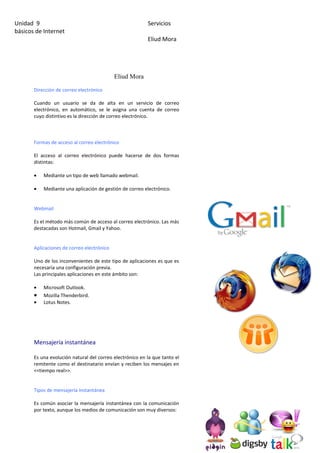 Unidad 9                                                  Servicios
básicos de Internet
                                                          Eliud Mora




                                            Eliud Mora

       Dirección de correo electrónico

       Cuando un usuario se da de alta en un servicio de correo
       electrónico, en automático, se le asigna una cuenta de correo
       cuyo distintivo es la dirección de correo electrónico.



       Formas de acceso al correo electrónico

       El acceso al correo electrónico puede hacerse de dos formas
       distintas:

       •   Mediante un tipo de web llamado webmail.

       •   Mediante una aplicación de gestión de correo electrónico.


       Webmail

       Es el método más común de acceso al correo electrónico. Las más
       destacadas son Hotmail, Gmail y Yahoo.


       Aplicaciones de correo electrónico

       Uno de los inconvenientes de este tipo de aplicaciones es que es
       necesaria una configuración previa.
       Las principales aplicaciones en este ámbito son:

       •   Microsoft Outlook.
       •   Mozilla Thenderbird.
       •   Lotus Notes.




       Mensajería instantánea

       Es una evolución natural del correo electrónico en la que tanto el
       remitente como el destinatario envían y reciben los mensajes en
       <<tiempo real>>.


       Tipos de mensajería instantánea

       Es común asociar la mensajería instantánea con la comunicación
       por texto, aunque los medios de comunicación son muy diversos:
 