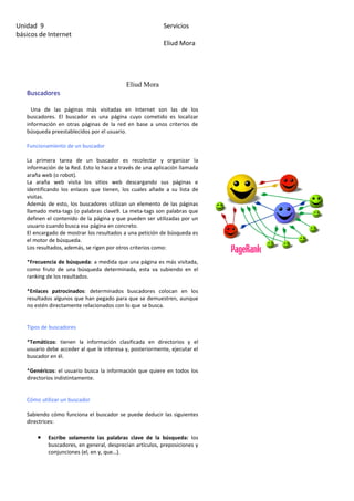 Unidad 9                                                  Servicios
básicos de Internet
                                                          Eliud Mora




                                           Eliud Mora
   Buscadores

     Una de las páginas más visitadas en Internet son las de los
   buscadores. El buscador es una página cuyo cometido es localizar
   información en otras páginas de la red en base a unos criterios de
   búsqueda preestablecidos por el usuario.

   Funcionamiento de un buscador

   La primera tarea de un buscador es recolectar y organizar la
   información de la Red. Esto lo hace a través de una aplicación llamada
   araña web (o robot).
   La araña web visita los sitios web descargando sus páginas e
   identificando los enlaces que tienen, los cuales añade a su lista de
   visitas.
   Además de esto, los buscadores utilizan un elemento de las páginas
   llamado meta-tags (o palabras clave9. La meta-tags son palabras que
   definen el contenido de la página y que pueden ser utilizadas por un
   usuario cuando busca esa página en concreto.
   El encargado de mostrar los resultados a una petición de búsqueda es
   el motor de búsqueda.
   Los resultados, además, se rigen por otros criterios como:

   *Frecuencia de búsqueda: a medida que una página es más visitada,
   como fruto de una búsqueda determinada, esta va subiendo en el
   ranking de los resultados.

   *Enlaces patrocinados: determinados buscadores colocan en los
   resultados algunos que han pegado para que se demuestren, aunque
   no estén directamente relacionados con lo que se busca.


   Tipos de buscadores

   *Temáticos: tienen la información clasificada en directorios y el
   usuario debe acceder al que le interesa y, posteriormente, ejecutar el
   buscador en él.

   *Genéricos: el usuario busca la información que quiere en todos los
   directorios indistintamente.


   Cómo utilizar un buscador

   Sabiendo cómo funciona el buscador se puede deducir las siguientes
   directrices:

       •   Escribe solamente las palabras clave de la búsqueda: los
           buscadores, en general, desprecian artículos, preposiciones y
           conjunciones (el, en y, que…).
 