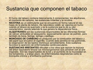 Sustancia que componen el tabaco El humo del tabaco contiene básicamente 4 componentes: los alquitranes, el monóxido de carbono, las sustancias irritantes y la nicotina.  NICOTINA  es un estimulante que se encuentra en forma natural en las hojas de la planta de tabaco. De naturaleza volátil, se vaporiza en humo cuando el tabaco es quemado y es la sustancia que le da su olor característico, siendo además la que genera la dependencia física.. ALQUITRANES  son las sustancias responsables de las diferentes formas de cáncer atribuibles al tabaquismo, especialmente cáncer de pulmón, pero también de boca, faringe, laringe y esófago.    MONÓXIDO DE CARBONO  es producido por la combustión del tabaco y del papel que envuelve el cigarrillo. Cuando éste penetra en los pulmones, la oxigenación de los tejidos disminuye sensiblemente. Esta sustancia favorece la aparición de enfermedades cardiovasculares. SUSTANCIAS IRRITANTES  dificultan a los cilios que tapizan la mucosa del árbol respiratorio limpiar los microorganismos que penetran con el aire inspirado. Son las responsables de la tos y el aumento de la mucosidad en los fumadores, y a largo plazo, de enfermedades respiratorias como la bronquitis crónica y el enfisema pulmonar. 