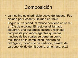 Composición  La nicotina es el principio activo del tabaco. Fue aislada por Posset y Reiman en 1828.  Según su variedad, el tabaco contiene entre 0.5 y 16% de nicotina. El resto es el llamado alquitrán, una sustancia oscura y resinosa compuesta por varios agentes químicos, muchos de los cuales se generan como resultado de la combustión (cianuro de hidrógeno, monóxido de carbono, dióxido de carbono, óxido de nitrógeno, amoníaco, etc.) 