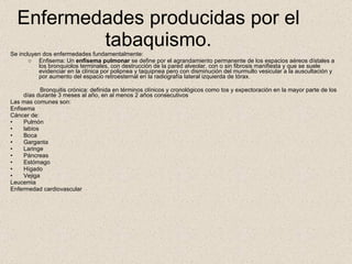 Enfermedades producidas por el tabaquismo. Se incluyen dos enfermedades fundamentalmente:  Enfisema: Un  enfisema pulmonar  se define por el agrandamiento permanente de los espacios aéreos dístales a los bronquiolos terminales, con destrucción de la pared alveolar, con o sin fibrosis manifiesta y que se suele evidenciar en la clínica por polipnea y taquipnea pero con disminución del murmullo vesicular a la auscultación y por aumento del espacio retroesternal en la radiografía lateral izquierda de tórax.  Bronquitis crónica: definida en términos clínicos y cronológicos como tos y expectoración en la mayor parte de los días durante 3 meses al año, en al menos 2 años consecutivos  Las mas comunes son: Enfisema  Cáncer de: Pulmón labios Boca Garganta Laringe Páncreas Estómago Hígado Vejiga Leucemia Enfermedad cardiovascular 