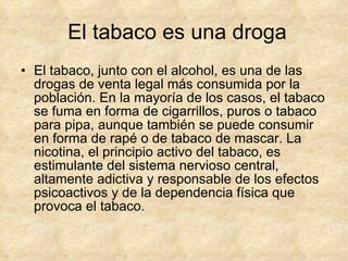 El tabaco es una droga El tabaco, junto con el alcohol, es una de las drogas de venta legal más consumida por la población. En la mayoría de los casos, el tabaco se fuma en forma de cigarrillos, puros o tabaco para pipa, aunque también se puede consumir en forma de rapé o de tabaco de mascar. La nicotina, el principio activo del tabaco, es estimulante del sistema nervioso central, altamente adictiva y responsable de los efectos psicoactivos y de la dependencia física que provoca el tabaco. 