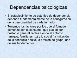 Dependencias psicológicas El establecimiento de este tipo de dependencia depende fundamentalmente de la configuración de la personalidad de cada fumador.  Tenemos los factores por los que el fumador comenzó con el consumo, que suelen ser bastante generalizables siendo el entorno (amigos, familiares.....) y lo social (la imitación de la conducta adulta, la presión de grupo) uno de sus fundamentos.  