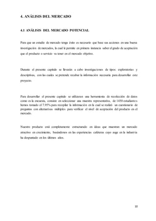 10
4. ANÁLISIS DEL MERCADO
4.1 ANÁLISIS DEL MERCADO POTENCIAL
Para que un estudio de mercado tenga éxito es necesario que base sus acciones en una buena
investigación de mercados, la cual le permite en primera instancia saber el grado de aceptación
que el producto o servicio va tener en el mercado objetivo.
Durante el presente capitulo se llevarán a cabo investigaciones de tipos: exploratorias y
descriptivas, con las cuales se pretende recabar la información necesaria para desarrollar este
proyecto.
Para desarrollar el presente capitulo se utilizaran una herramienta de recolección de datos
como es la encuesta, consiste en seleccionar una muestra representativa, de 1450 estudiantes
hemos tomado el 7.95% para recopilar la información en la cual se realizó un cuestionario de
preguntas con alternativas múltiples para verificar el nivel de aceptación del producto en el
mercado.
Nuestro producto está completamente estructurado en ideas que muestran un mercado
atractivo en crecimiento, basándonos en las experiencias cafeteras cuyo auge en la industria
ha despuntado en los últimos años.
 