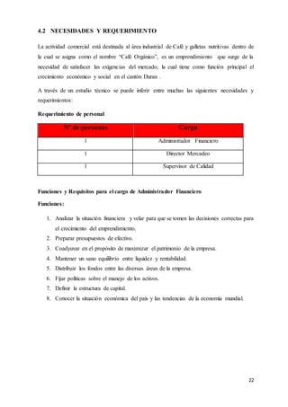 22
4.2 NECESIDADES Y REQUERIMIENTO
La actividad comercial está destinada al área industrial de Café y galletas nutritivas dentro de
la cual se asigna como el nombre “Café Orgánico”, es un emprendimiento que surge de la
necesidad de satisfacer las exigencias del mercado, la cual tiene como función principal el
crecimiento económico y social en el cantón Duran .
A través de un estudio técnico se puede inferir entre muchas las siguientes necesidades y
requerimientos:
Requerimiento de personal
Nº de personas Cargo
1 Administrador Financiero
1 Director Mercadeo
1 Supervisor de Calidad
Funciones y Requisitos para el cargo de Administrador Financiero
Funciones:
1. Analizar la situación financiera y velar para que se tomen las decisiones correctas para
el crecimiento del emprendimiento.
2. Preparar presupuestos de efectivo.
3. Coadyuvar en el propósito de maximizar el patrimonio de la empresa.
4. Mantener un sano equilibrio entre liquidez y rentabilidad.
5. Distribuir los fondos entre las diversas áreas de la empresa.
6. Fijar políticas sobre el manejo de los activos.
7. Definir la estructura de capital.
8. Conocer la situación económica del país y las tendencias de la economía mundial.
 