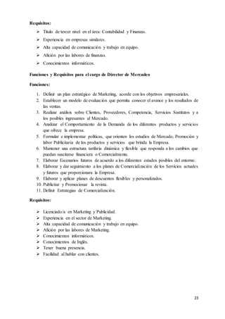 23
Requisitos:
 Título de tercer nivel en el área: Contabilidad y Finanzas.
 Experiencia en empresas similares.
 Alta capacidad de comunicación y trabajo en equipo.
 Afición por las labores de finanzas.
 Conocimientos informáticos.
Funciones y Requisitos para el cargo de Director de Mercadeo
Funciones:
1. Definir un plan estratégico de Marketing, acorde con los objetivos empresariales.
2. Establecer un modelo de evaluación que permita conocer el avance y los resultados de
las ventas.
3. Realizar análisis sobre Clientes, Proveedores, Competencia, Servicios Sustitutos y a
los posibles ingresantes al Mercado.
4. Analizar el Comportamiento de la Demanda de los diferentes productos y servicios
que ofrece la empresa.
5. Formular e implementar políticas, que orienten los estudios de Mercado, Promoción y
labor Publicitaria de los productos y servicios que brinda la Empresa.
6. Mantener una estructura tarifaria dinámica y flexible que responda a los cambios que
puedan suscitarse financiera o Comercialmente.
7. Elaborar Escenarios futuros de acuerdo a los diferentes estados posibles del entorno.
8. Elaborar y dar seguimiento a los planes de Comercialización de los Servicios actuales
y futuros que proporcionara la Empresa.
9. Elaborar y aplicar planes de descuentos flexibles y personalizados.
10. Publicitar y Promocionar la revista.
11. Definir Estrategias de Comercialización.
Requisitos:
 Licenciado/a en Marketing y Publicidad.
 Experiencia en el sector de Marketing.
 Alta capacidad de comunicación y trabajo en equipo.
 Afición por las labores de Marketing.
 Conocimientos informáticos.
 Conocimientos de Inglés.
 Tener buena presencia.
 Facilidad al hablar con clientes.
 