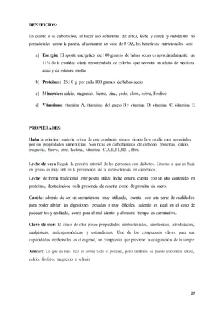 27
BENEFICIOS:
En cuanto a su elaboración, al hacer uso solamente de: arroz, leche y canela y endulzante no
perjudiciales como la panela, al consumir un vaso de 8 OZ, los beneficios nutricionales son:
a) Energía: El aporte energético de 100 gramos de habas secas es aproximadamente un
11% de la cantidad diaria recomendada de calorías que necesita un adulto de mediana
edad y de estatura media
b) Proteínas: 26,10 g. por cada 100 gramos de habas secas
c) Minerales: calcio, magnesio, hierro, zinc, yodo, cloro, cobre, Fosforo
d) Vitaminas: vitamina A, vitaminas del grupo B y vitamina D, vitamina C, Vitamina E
PROPIEDADES:
Haba la principal materia prima de este producto, siguen siendo hoy en día muy apreciadas
por sus propiedades alimenticias. Son ricas en carbohidratos de carbono, proteínas, calcio,
magnesio, hierro, zinc, lecitina, vitamina C,A,E,B1,B2. , fibra
Leche de soya Regula la presión arterial de las personas con diabetes. Gracias a que es baja
en grasas es muy útil en la prevención de la aterosclerosis en diabéticos.
Leche: de forma tradicional este postre utiliza leche entera, cuenta con un alto contenido en
proteínas, destacándose en la presencia de caseína como de proteína de suero.
Canela: además de ser un aromatizante muy utilizado, cuenta con una serie de cualidades
para poder aliviar las digestiones pesadas o muy difíciles, además es ideal en el caso de
padecer tos y resfriado, como para el mal aliento y al mismo tiempo es carminativa.
Clavo de olor: El clavo de olor posee propiedades antibacteriales, anestésicas, afrodisíacas,
analgésicas, antiespasmódicas y estimulantes. Uno de los compuestos claves para sus
capacidades medicinales es el eugenol, un compuesto que previene la coagulación de la sangre
Azúcar: Lo que es más rico es sobre todo el potasio, pero también se puede encontrar cloro,
calcio, fósforo, magnesio o selenio
 