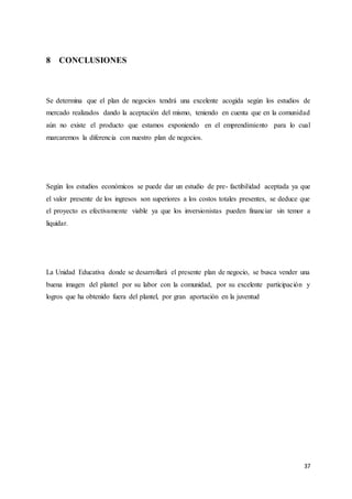37
8 CONCLUSIONES
Se determina que el plan de negocios tendrá una excelente acogida según los estudios de
mercado realizados dando la aceptación del mismo, teniendo en cuenta que en la comunidad
aún no existe el producto que estamos exponiendo en el emprendimiento para lo cual
marcaremos la diferencia con nuestro plan de negocios.
Según los estudios económicos se puede dar un estudio de pre- factibilidad aceptada ya que
el valor presente de los ingresos son superiores a los costos totales presentes, se deduce que
el proyecto es efectivamente viable ya que los inversionistas pueden financiar sin temor a
liquidar.
La Unidad Educativa donde se desarrollará el presente plan de negocio, se busca vender una
buena imagen del plantel por su labor con la comunidad, por su excelente participación y
logros que ha obtenido fuera del plantel, por gran aportación en la juventud
 