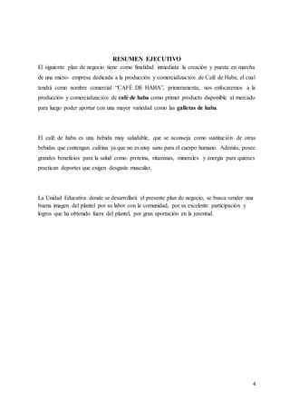 4
RESUMEN EJECUTIVO
El siguiente plan de negocio tiene como finalidad inmediata la creación y puesta en marcha
de una micro- empresa dedicada a la producción y comercialización de Café de Haba; el cual
tendrá como nombre comercial “CAFÉ DE HABA”, primeramente, nos enfocaremos a la
producción y comercialización de café de haba como primer producto disponible al mercado
para luego poder aportar con una mayor variedad como las galletas de haba.
El café de haba es una bebida muy saludable, que se aconseja como sustitución de otras
bebidas que contengan cafeína ya que no es muy sano para el cuerpo humano. Además, posee
grandes beneficios para la salud como: proteína, vitaminas, minerales y energía para quienes
practican deportes que exigen desgaste muscular.
La Unidad Educativa donde se desarrollará el presente plan de negocio, se busca vender una
buena imagen del plantel por su labor con la comunidad, por su excelente participación y
logros que ha obtenido fuera del plantel, por gran aportación en la juventud.
 