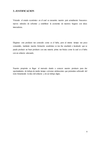 9
3. JUSTIFICACION
Viviendo el estado económico en el cual se encuentra nuestro país actualmente buscamos
nuevos métodos de solventar y estabilizar la economía de nuestros hogares con ideas
innovadoras.
Elegimos este producto tan conocido como es el haba, pero al mismo tiempo tan poco
consumido, mediante nuestra formación académica se nos fue enseñado e inculcado que se
puede producir un buen producto con una materia prima tan básica como la cual es el haba
con un esfuerzo adecuado.
Nuestro propósito es llegar al mercado dando a conocer nuestro producto para dar
oportunidades de trabajo de medio tiempo a jóvenes adolescentes que pretendan sobresalir del
resto fomentando la idea del esfuerzo y de un trabajo digno.
 