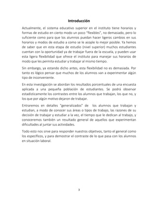 Introducción 
Actualmente, el sistema educativo superior en el instituto tiene horarios y 
formas de estudio en cierto modo un poco “flexibles”, no demasiado, pero lo 
suficiente como para que los alumnos puedan hacer ligeros cambios en sus 
horarios y modos de estudio a como se le acople lo mejor posible. Ya hemos 
de saber que en esta etapa de estudio (nivel superior) muchos estudiantes 
cuentan con la oportunidad ya de trabajar fuera de la escuela, y pueden usar 
esta ligera flexibilidad que ofrece el instituto para manejar sus horarios de 
modo que les permita estudiar y trabajar al mismo tiempo. 
Sin embargo, ya estando dicho antes, esta flexibilidad no es demasiada. Por 
tanto es lógico pensar que muchos de los alumnos van a experimentar algún 
tipo de inconveniente. 
En esta investigación se abordan los resultados porcentuales de una encuesta 
aplicada a una pequeña población de estudiantes. Se podrá observar 
estadísticamente los contrastes entre los alumnos que trabajan, los que no, y 
los que por algún motivo dejaron de trabajar. 
Entraremos en detalles “generalizados” de los alumnos que trabajan y 
estudian, a modo de conocer sus áreas o tipos de trabajo, las razones de su 
decisión de trabajar y estudiar a la vez, el tiempo que le dedican al trabajo, y 
conoceremos también un resultado general de aquellos que experimentan 
dificultades al juntar sus actividades. 
Todo esto nos sirve para responder nuestros objetivos, tanto el general como 
los específicos, y para demostrar el contraste de lo que pasa con los alumnos 
en situación laboral. 
3 
 