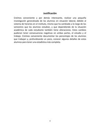 Justificación 
Creímos conveniente y por demás interesante, realizar una pequeña 
investigación generalizada de los alumnos en situación laboral, debido al 
sistema de horarios en el instituto, mismo que ha cambiado a lo largo de los 
semestres que los alumnos estudian, y que dependiendo de la situación 
académica de cada estudiante también tiene alteraciones. Estos cambios 
pudieran tener consecuencias negativas en ambas partes, el estudio y el 
trabajo. Creímos conveniente documentar los porcentajes de los alumnos 
que trabajan y, profundizando un poco, conocer algunos detalles de estos 
alumnos para tener una estadística más completa. 
4 
 
