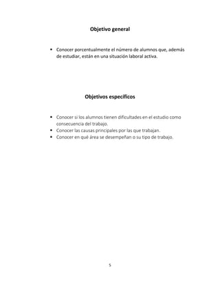 Objetivo general 
 Conocer porcentualmente el número de alumnos que, además 
de estudiar, están en una situación laboral activa. 
Objetivos específicos 
 Conocer si los alumnos tienen dificultades en el estudio como 
5 
consecuencia del trabajo. 
 Conocer las causas principales por las que trabajan. 
 Conocer en qué área se desempeñan o su tipo de trabajo. 
 