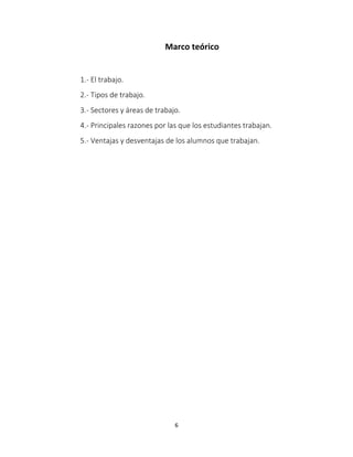 Marco teórico 
1.- El trabajo. 
2.- Tipos de trabajo. 
3.- Sectores y áreas de trabajo. 
4.- Principales razones por las que los estudiantes trabajan. 
5.- Ventajas y desventajas de los alumnos que trabajan. 
6 
 