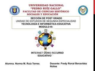 UNIVERSIDAD NACIONAL
“PEDRO RUÍZ GALLO”
FACULTAD DE CIENCIAS HISTÓRICO
SOCIALES Y EDUCACIÓN
SECCIÓN DE POST GRADO
UNIDAD DE ESTUDIOS DE SEGUNDA ESPECIALIDAD
TECNOLOGÍA E INFORMÁTICA EDUCATIVA
MODULO III:
INTERNET COMO RECURSO
EDUCATIVO
Alumna. Norma M. Ruiz Torres. Docente: Fredy Ronal Benavidez
Núñez
 