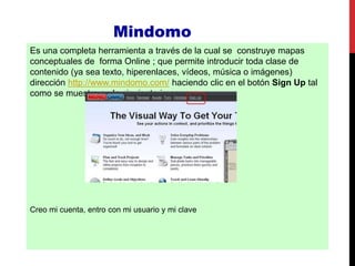 Mindomo
Es una completa herramienta a través de la cual se construye mapas
conceptuales de forma Online ; que permite introducir toda clase de
contenido (ya sea texto, hiperenlaces, vídeos, música o imágenes)
dirección http://www.mindomo.com/ haciendo clic en el botón Sign Up tal
como se muestra en la siguiente imagen:
Creo mi cuenta, entro con mi usuario y mi clave
 