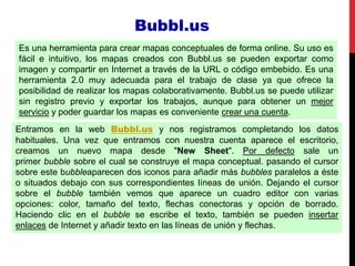 Es una herramienta para crear mapas conceptuales de forma online. Su uso es
fácil e intuitivo, los mapas creados con Bubbl.us se pueden exportar como
imagen y compartir en Internet a través de la URL o código embebido. Es una
herramienta 2.0 muy adecuada para el trabajo de clase ya que ofrece la
posibilidad de realizar los mapas colaborativamente. Bubbl.us se puede utilizar
sin registro previo y exportar los trabajos, aunque para obtener un mejor
servicio y poder guardar los mapas es conveniente crear una cuenta.
Entramos en la web Bubbl.us y nos registramos completando los datos
habituales. Una vez que entramos con nuestra cuenta aparece el escritorio,
creamos un nuevo mapa desde "New Sheet". Por defecto sale un
primer bubble sobre el cual se construye el mapa conceptual. pasando el cursor
sobre este bubbleaparecen dos iconos para añadir más bubbles paralelos a éste
o situados debajo con sus correspondientes líneas de unión. Dejando el cursor
sobre el bubble también vemos que aparece un cuadro editor con varias
opciones: color, tamaño del texto, flechas conectoras y opción de borrado.
Haciendo clic en el bubble se escribe el texto, también se pueden insertar
enlaces de Internet y añadir texto en las líneas de unión y flechas.
Bubbl.us
 
