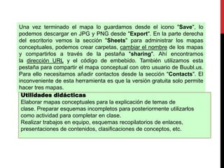 Una vez terminado el mapa lo guardamos desde el icono "Save", lo
podemos descargar en JPG y PNG desde "Export". En la parte derecha
del escritorio vemos la sección "Sheets" para administrar los mapas
conceptuales, podemos crear carpetas, cambiar el nombre de los mapas
y compartirlos a través de la pestaña "sharing". Ahí encontramos
la dirección URL y el código de embebido. También utilizamos esta
pestaña para compartir el mapa conceptual con otro usuario de Buubl.us.
Para ello necesitamos añadir contactos desde la sección "Contacts". El
inconveniente de esta herramienta es que la versión gratuita solo permite
hacer tres mapas.
Utilidades didácticas
Elaborar mapas conceptuales para la explicación de temas de
clase. Preparar esquemas incompletos para posteriormente utilizarlos
como actividad para completar en clase.
Realizar trabajos en equipo, esquemas recopilatorios de enlaces,
presentaciones de contenidos, clasificaciones de conceptos, etc.
 