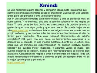 Xmind:
Es una herramienta para ordenar y compartir ideas. Esta plataforma que
permite crear mapas mentales desde el ordenador. Cuenta con una versión
gratis para uso personal y otra versión profesional
por fin un software completo para hacer mapas, y que es gratis! Es más, es
open source. Y no solo eso, sino que te permite colaborar en los mapas en
línea! Y hace cosas bonitas. Xmind es la respuesta a la oración de mucha
gente de que haya algo gratis y que sea bueno. Se puede bajar de su
sitiowww.xmind.net es bastante liviano, no exige instalar nada más que su
propio software, y se pueden subir las creaciones directamente al sitio de
Xmind para publicarlas. Qué más quieren? Herramientas de edición
completas? OK, pero con una barra de herramientas colocadas a la
derecha de la pantalla, en una manera bastante distinta de un office, pero
nada que 20 minutos de experimentación no puedan resolver. Mapas
bonitos? Se pueden meter imágenes, y adjuntos varios al mapa, con
buenas opciones de edición, incluso con relieves/degradés de colores bien
atractivos. Conversión de mapas a otras herramientas de mapas? Todo OK
(hacia mindmanager y freemind, o archivos en pdf, por ejemplo) Para mí, es
la mejor opción gratis y por mucho.
http://xmind.net/
 