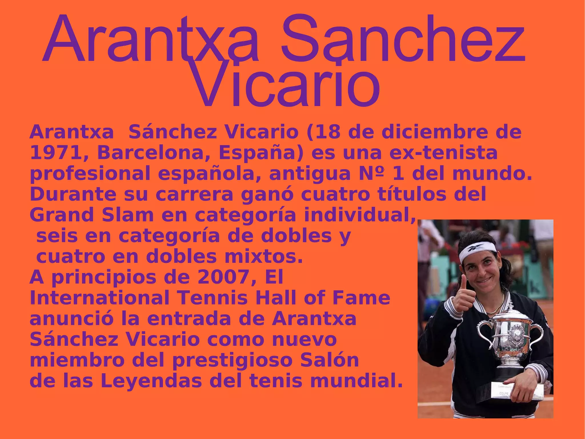 Arantxa Sanchez Vicario Arantxa  Sánchez Vicario (18 de diciembre de 1971, Barcelona, España) es una ex-tenista profesional española, antigua Nº 1 del mundo. Durante su carrera ganó cuatro títulos del Grand Slam en categoría individual, seis en categoría de dobles y cuatro en dobles mixtos.  A principios de 2007, El  International Tennis Hall of Fame  anunció la entrada de Arantxa  Sánchez Vicario como nuevo  miembro del prestigioso Salón  de las Leyendas del tenis mundial. 