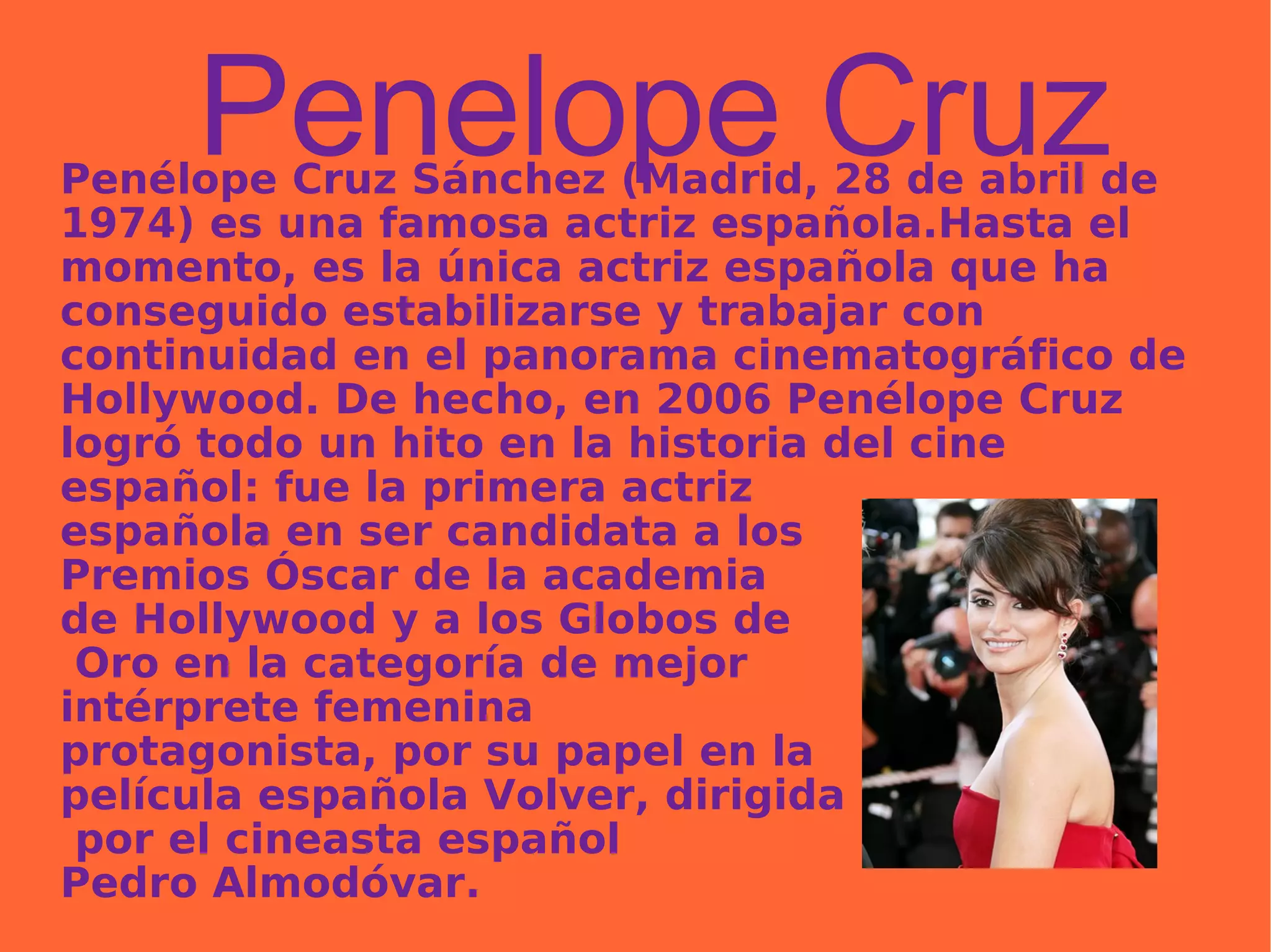 Penelope Cruz Penélope Cruz Sánchez (Madrid, 28 de abril de 1974) es una famosa actriz española.Hasta el momento, es la única actriz española que ha conseguido estabilizarse y trabajar con continuidad en el panorama cinematográfico de Hollywood. De hecho, en 2006 Penélope Cruz logró todo un hito en la historia del cine español: fue la primera actriz  española en ser candidata a los  Premios Óscar de la academia  de Hollywood y a los Globos de Oro en la categoría de mejor  intérprete femenina  protagonista, por su papel en la  película española Volver, dirigida por el cineasta español  Pedro Almodóvar.  